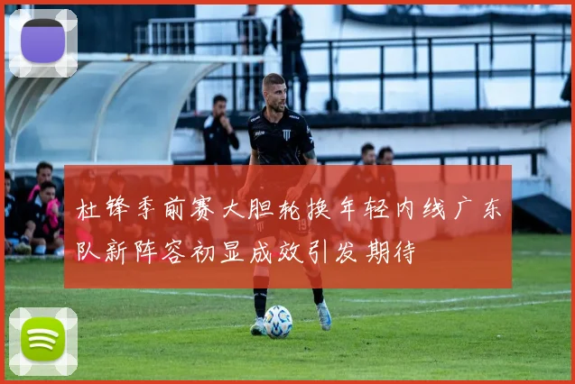 杜锋季前赛大胆轮换年轻内线广东队新阵容初显成效引发期待